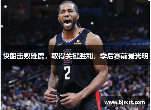快船击败雄鹿,取得关键胜利,季后赛前景光明